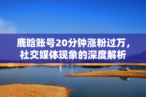 鹿晗账号20分钟涨粉过万，社交媒体现象的深度解析