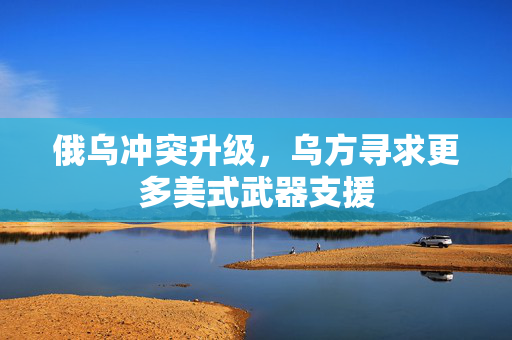 俄乌冲突升级，乌方寻求更多美式武器支援