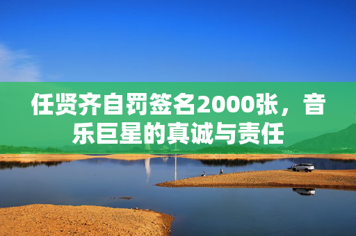任贤齐自罚签名2000张，音乐巨星的真诚与责任