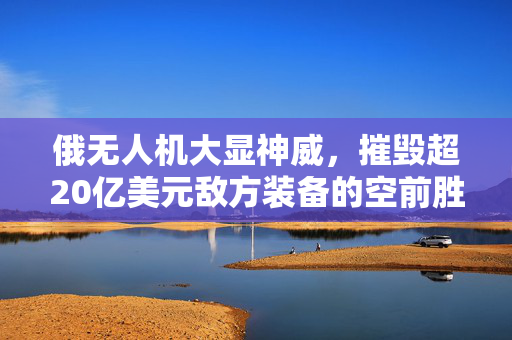 俄无人机大显神威，摧毁超20亿美元敌方装备的空前胜利