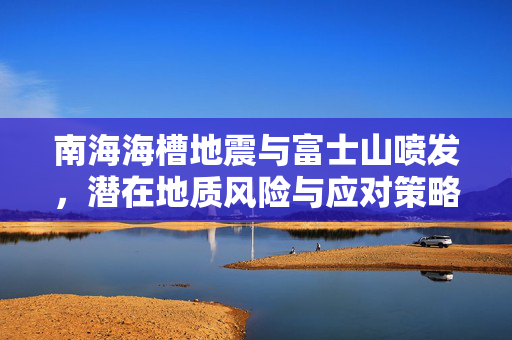 南海海槽地震与富士山喷发，潜在地质风险与应对策略