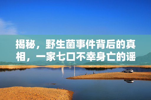 揭秘，野生菌事件背后的真相，一家七口不幸身亡的谣言究竟如何？