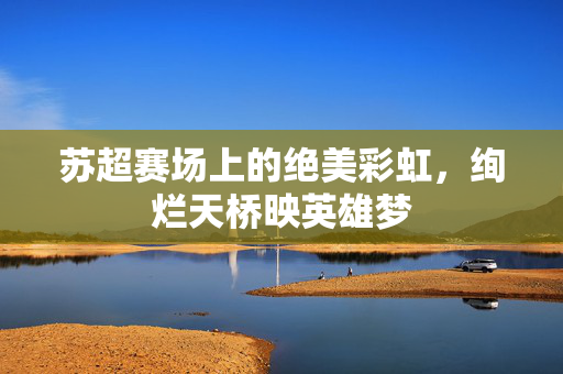 苏超赛场上的绝美彩虹，绚烂天桥映英雄梦