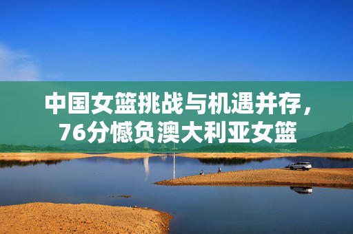 中国女篮挑战与机遇并存，76分憾负澳大利亚女篮