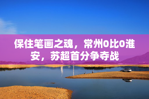 保住笔画之魂，常州0比0淮安，苏超首分争夺战