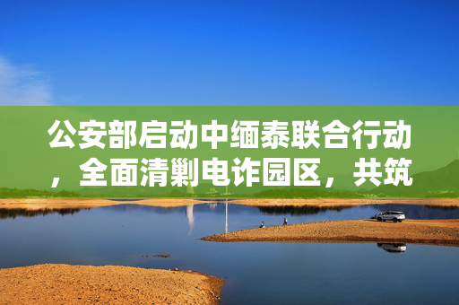 公安部启动中缅泰联合行动，全面清剿电诈园区，共筑网络安全防线