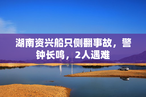 湖南资兴船只侧翻事故，警钟长鸣，2人遇难