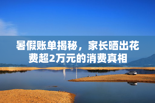 暑假账单揭秘，家长晒出花费超2万元的消费真相