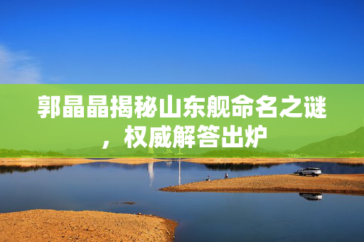 郭晶晶揭秘山东舰命名之谜，权威解答出炉