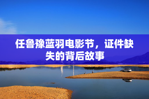任鲁豫蓝羽电影节，证件缺失的背后故事
