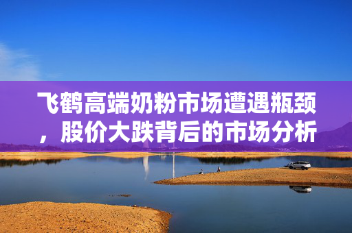 飞鹤高端奶粉市场遭遇瓶颈，股价大跌背后的市场分析与思考