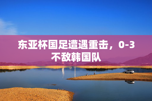 东亚杯国足遭遇重击，0-3不敌韩国队