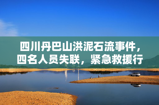四川丹巴山洪泥石流事件，四名人员失联，紧急救援行动展开