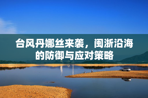 台风丹娜丝来袭，闽浙沿海的防御与应对策略