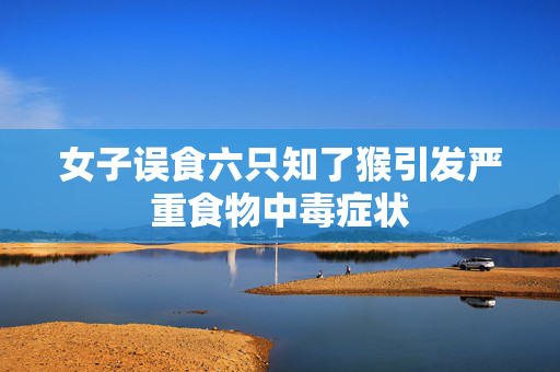 女子误食六只知了猴引发严重食物中毒症状