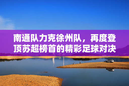南通队力克徐州队，再度登顶苏超榜首的精彩足球对决