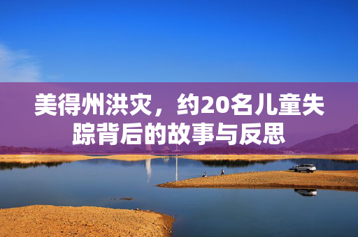 美得州洪灾，约20名儿童失踪背后的故事与反思