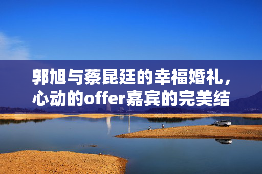 郭旭与蔡昆廷的幸福婚礼，心动的offer嘉宾的完美结合