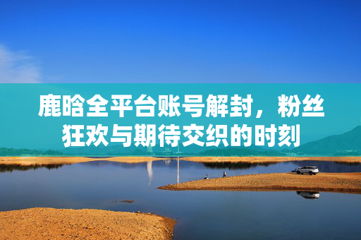 鹿晗全平台账号解封，粉丝狂欢与期待交织的时刻