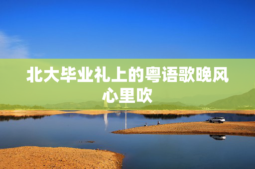 北大毕业礼上的粤语歌晚风心里吹