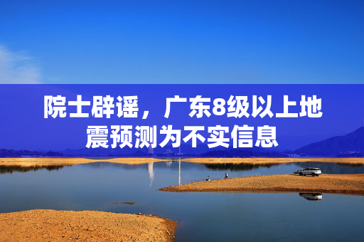 院士辟谣，广东8级以上地震预测为不实信息