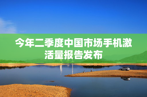 今年二季度中国市场手机激活量报告发布