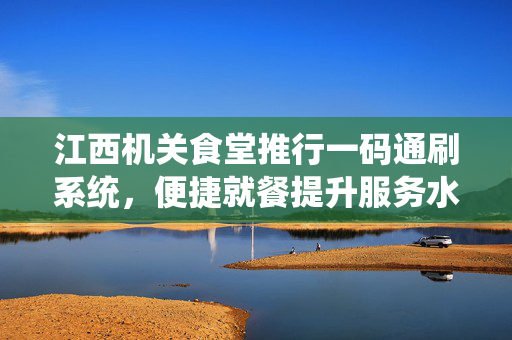 江西机关食堂推行一码通刷系统，便捷就餐提升服务水平