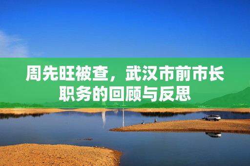 周先旺被查，武汉市前市长职务的回顾与反思