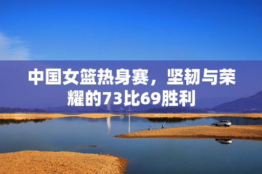 中国女篮热身赛，坚韧与荣耀的73比69胜利