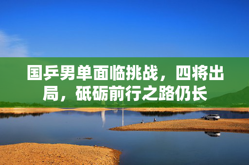 国乒男单面临挑战，四将出局，砥砺前行之路仍长