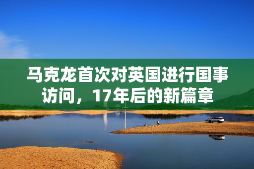 马克龙首次对英国进行国事访问，17年后的新篇章