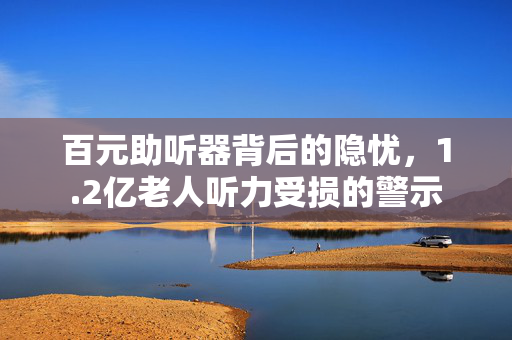百元助听器背后的隐忧，1.2亿老人听力受损的警示