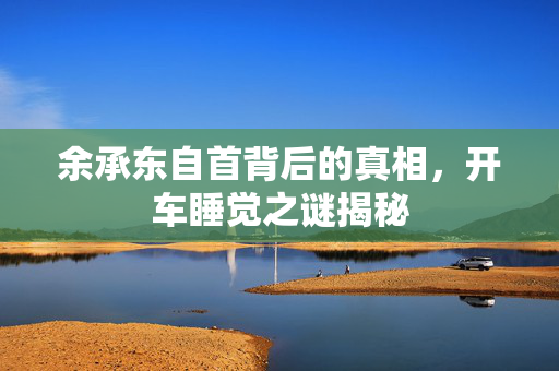 余承东自首背后的真相，开车睡觉之谜揭秘