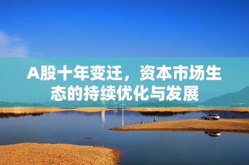 A股十年变迁，资本市场生态的持续优化与发展