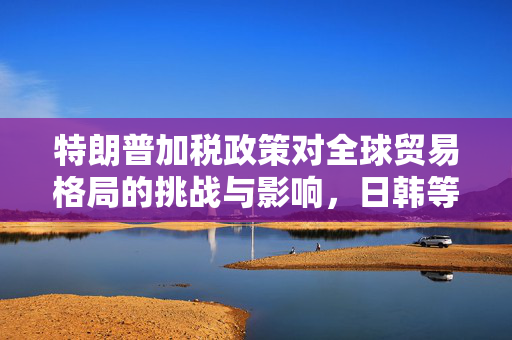 特朗普加税政策对全球贸易格局的挑战与影响，日韩等14国视角