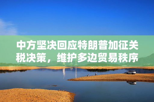 中方坚决回应特朗普加征关税决策，维护多边贸易秩序的立场坚定