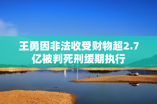 王勇因非法收受财物超2.7亿被判死刑缓期执行