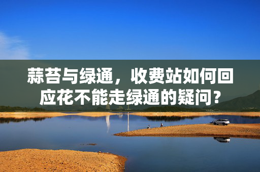 蒜苔与绿通，收费站如何回应花不能走绿通的疑问？
