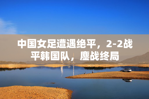 中国女足遭遇绝平，2-2战平韩国队，鏖战终局