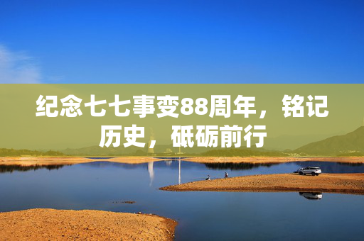 纪念七七事变88周年，铭记历史，砥砺前行