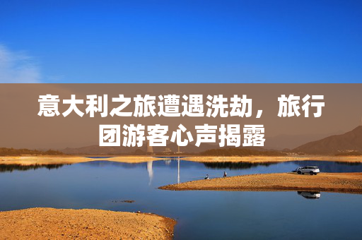 意大利之旅遭遇洗劫，旅行团游客心声揭露