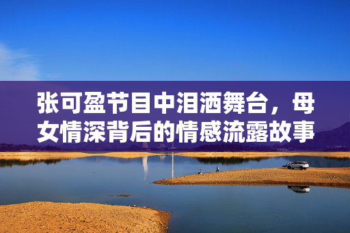 张可盈节目中泪洒舞台，母女情深背后的情感流露故事