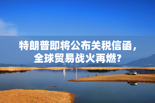 特朗普即将公布关税信函，全球贸易战火再燃？