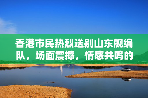 香港市民热烈送别山东舰编队，场面震撼，情感共鸣的壮观告别