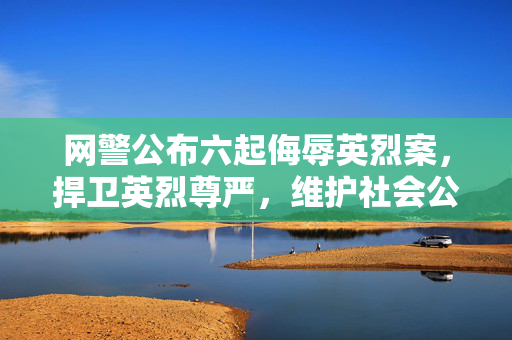 网警公布六起侮辱英烈案，捍卫英烈尊严，维护社会公德