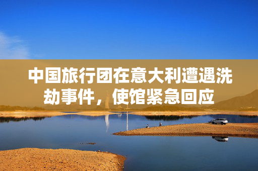 中国旅行团在意大利遭遇洗劫事件，使馆紧急回应