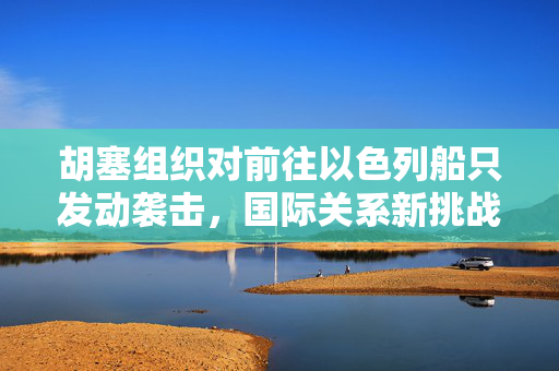 胡塞组织对前往以色列船只发动袭击，国际关系新挑战
