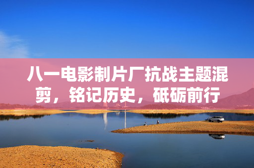 八一电影制片厂抗战主题混剪，铭记历史，砥砺前行
