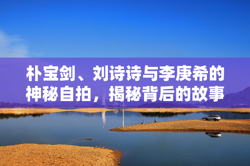 朴宝剑、刘诗诗与李庚希的神秘自拍，揭秘背后的故事