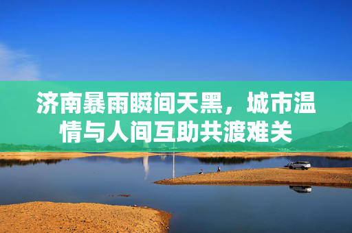 济南暴雨瞬间天黑，城市温情与人间互助共渡难关